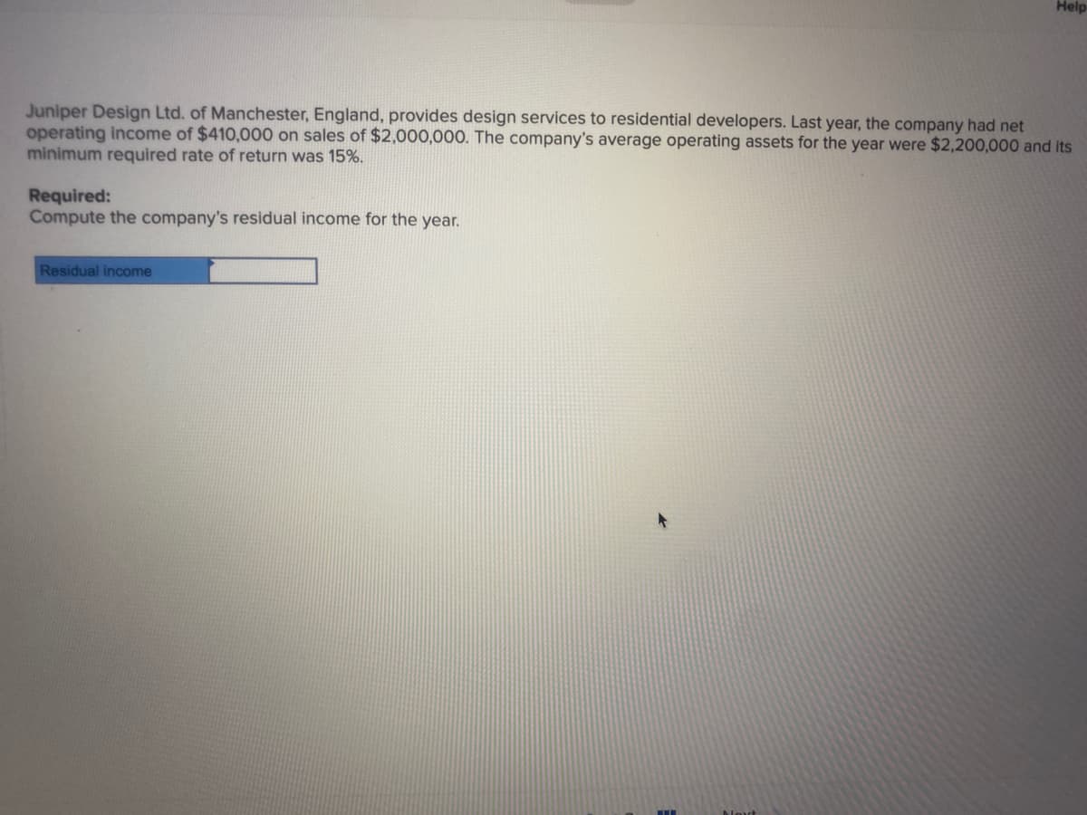 Help
Juniper Design Ltd. of Manchester, England, provides design services to residential developers. Last year, the company had net
operating income of $410,000 on sales of $2,000,000. The company's average operating assets for the year were $2,200,000 and its
minimum required rate of return was 15%.
Required:
Compute the company's residual income for the year.
Residual income
