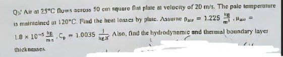 Qy Air at 25°C flows across 50 cm square flat plate a velocity of 20 m/s. The pale temperature
is maintained at 120°C. Find the heat losses by plate. Assurne Pair= 1.225
LB x 10-5.C - 1.0035
Also, and the hydrodynamic and thermal boundary layer
ma
thickneses