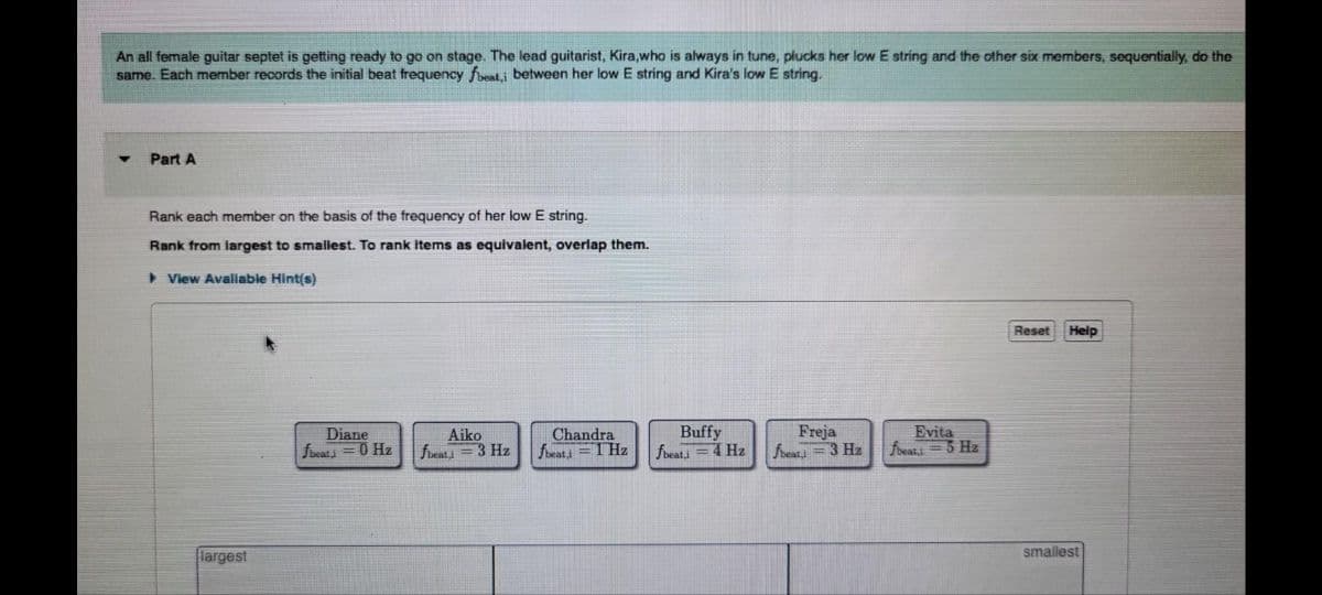 An all female guitar septet is getting ready to go on stage. The lead guitarist, Kira,who is always in tune, plucks her low E string and the other six members, sequentially, do the
same. Each member records the initial beat frequency fbeat,i between her low E string and Kira's low E string.
Part A
Rank each member on the basis of the frequency of her low E string.
Rank from largest to smallest. To rank items as equivalent, overlap them.
View Avaliable Hint(s)
largest
Diane
fbeat i = 0 Hz
Aiko
fbeat,i = 3 Hz
Chandra
fbeat,i = 1Hz
Buffy
fbeat,i = 4 Hz
Freja
fbeat,i - 3 Hz
Evita
fbeat,i = 3 Hz
Reset
Help
smallest
