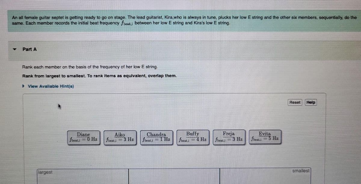 An all female guitar septet is getting ready to go on stage. The lead guitarist, Kira,who is always in tune, plucks her low E string and the other six members, sequentially, do the
same. Each member records the initial beat frequency fbeati between her low E string and Kira's low E string.
Part A
Rank each member on the basis of the frequency of her low E string.
Rank from largest to smallest. To rank items as equivalent, overlap them.
▸ View Avaliable Hint(s)
Diane
fbeat=0 Hz
Aiko
fbeati 3 Hz
Chandra
fbeati = 1Hz
-
Buffy
fbeati 4 Hz
Freja
fbeati
3 Hz
fbeat,i = 5 Hz
Reset Help
smallest