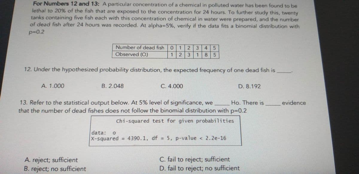 For Numbers 12 and 13: A particular concentration of a chemical in polluted water has been found to be
lethal to 20% of the fish that are exposed to the concentration for 24 hours. To further study this, twenty
tanks containing five fish each with this concentration of chemical in water were prepared, and the number
of dead fish after 24 hours was recorded. At alpha-5%, verify if the data fits a binomial distribution with
p=0.2
Number of dead fish 0 1
Observed (O)
1
12. Under the hypothesized probability distribution, the expected frequency of one dead fish is
A. 1.000
B. 2.048
A. reject; sufficient
B. reject; no sufficient
2 3
data: 0
X-squared
C. 4.000
3 4
1 8
13. Refer to the statistical output below. At 5% level of significance, we Ho. There is
that the number of dead fishes does not follow the binomial distribution with p=0.2
Chi-squared test for given probabilities
D. 8.192
= 4390.1, df = 5, p-value < 2.2e-16
|
C. fail to reject; sufficient
D. fail to reject; no sufficient
evidence