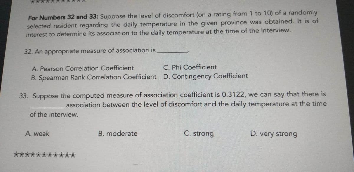 For Numbers 32 and 33: Suppose the level of discomfort (on a rating from 1 to 10) of a randomly
selected resident regarding the daily temperature in the given province was obtained. It is of
interest to determine its association to the daily temperature at the time of the interview.
32. An appropriate measure of association is
A. Pearson Correlation Coefficient
C. Phi Coefficient
B. Spearman Rank Correlation Coefficient D. Contingency Coefficient
33. Suppose the computed measure of association coefficient is 0.3122, we ca
say that there is
association between the level of discomfort and the daily temperature at the time
of the interview.
A. weak
B. moderate
C. strong
D. very strong