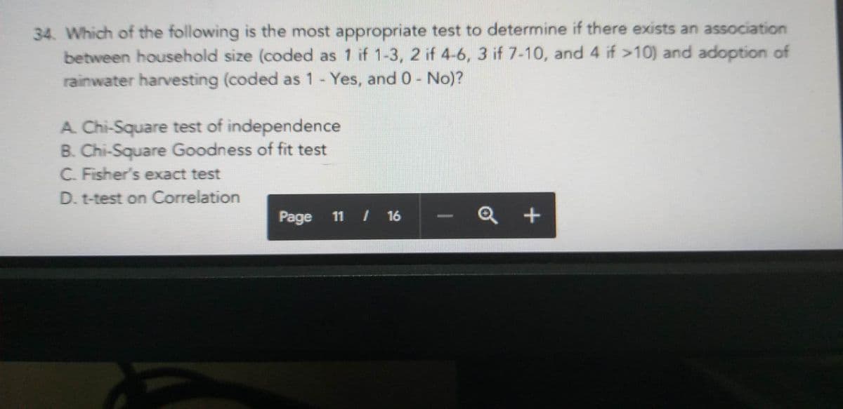 34. Which of the following is the most appropriate test to determine if there exists an association
between household size (coded as 1 if 1-3, 2 if 4-6, 3 if 7-10, and 4 if >10) and adoption of
rainwater harvesting (coded as 1 - Yes, and 0 - No)?
A. Chi-Square test of independence
B. Chi-Square Goodness of fit test
C. Fisher's exact test
D. t-test on Correlation
Page 11 / 16
+