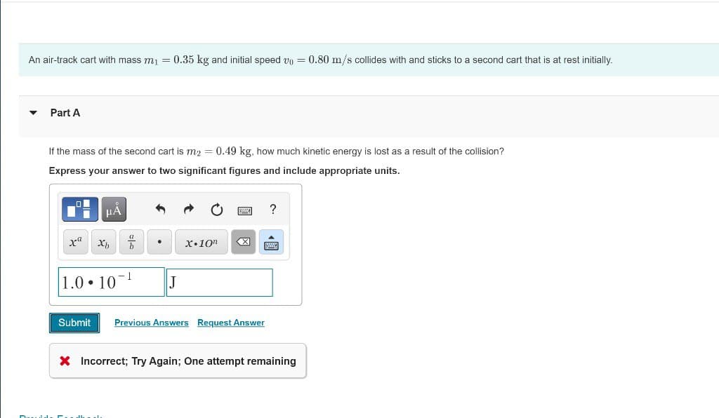 An air-track cart with mass m₁ = 0.35 kg and initial speed vo= = 0.80 m/s collides with and sticks to a second cart that is at rest initially.
Part A
If the mass of the second cart is m2 = 0.49 kg, how much kinetic energy is lost as a result of the collision?
Express your answer to two significant figures and include appropriate units.
x Xb
1.0 10
Submit
-
J
?
X.10"
Previous Answers Request Answer
× Incorrect; Try Again; One attempt remaining