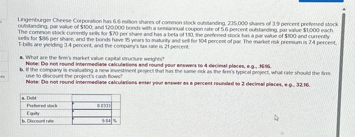 es
Lingenburger Cheese Corporation has 6.6 million shares of common stock outstanding, 235,000 shares of 3.9 percent preferred stock
outstanding, par value of $100; and 120,000 bonds with a semiannual coupon rate of 5.6 percent outstanding, par value $1,000 each.
The common stock currently sells for $70 per share and has a beta of 1.10, the preferred stock has a par value of $100 and currently
sells for $86 per share, and the bonds have 15 years to maturity and sell for 104 percent of par. The market risk premium is 7.4 percent,
T-bills are yielding 3.4 percent, and the company's tax rate is 21 percent.
a. What are the firm's market value capital structure weights?
Note: Do not round intermediate calculations and round your answers to 4 decimal places, e.g., .1616.
b. If the company is evaluating a new investment project that has the same risk as the firm's typical project, what rate should the firm
use to discount the project's cash flows?
Note: Do not round intermediate calculations enter your answer as a percent rounded to 2 decimal places, e.g., 32.16.
a. Debt
Preferred stock
Equity
0.0333
b. Discount rate
9.84 %
ง