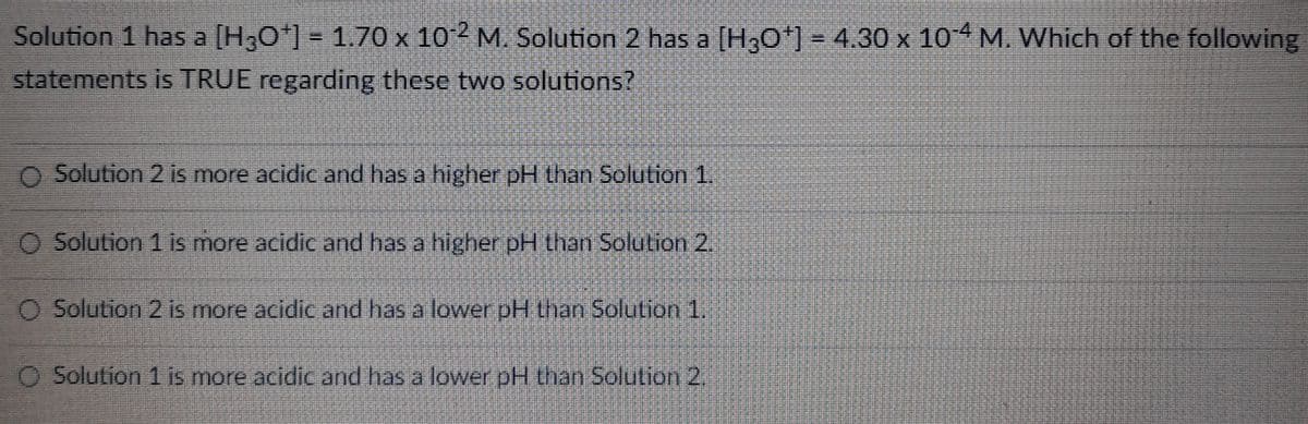 Solution 1 has a [H3O+] = 1.70 x 102 M. Solution 2 has a [H3O+] = 4.30 x 10-4 M. Which of the following
statements is TRUE regarding these two solutions?
O Solution 2 is more acidic and has a higher pH than Solution 1.
O Solution 1 is more acidic and has a higher pH than Solution 2.
O Solution 2 is more acidic and has a lower pH than Solution 1.
O Solution 1 is more acidic and has a lower pH than Solution 2.
B
P
M
www
Mumumnunu
Mi
HANDEL
a
P
REBERENDE
M
meninuno
******
TO M
PERIODI
Mannen
J
en una
m