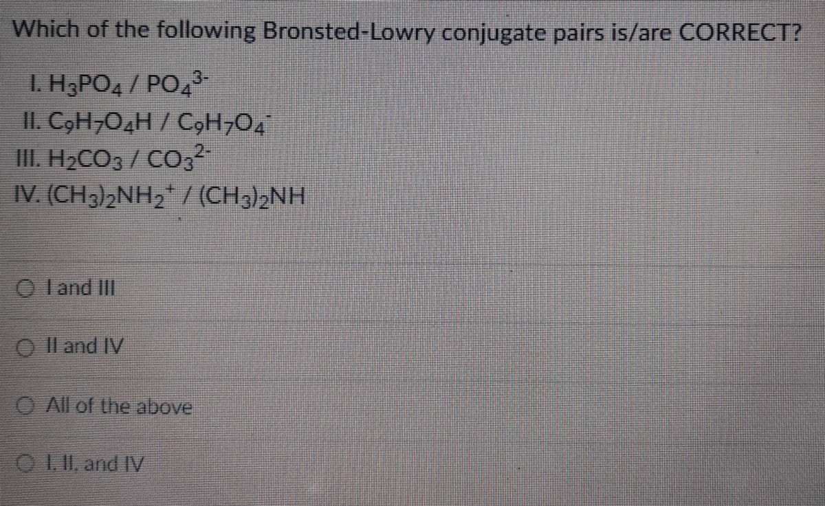 Which of the following Bronsted-Lowry conjugate pairs is/are CORRECT?
1. H3PO4 / PO4³-
II. C₂H₂O4H / C₂H₂O
III. H₂CO3 / CO3²-
IV. (CH3)NH, ((CH;)NH
OI and III
O II and IV
All of the above
I. II and IV