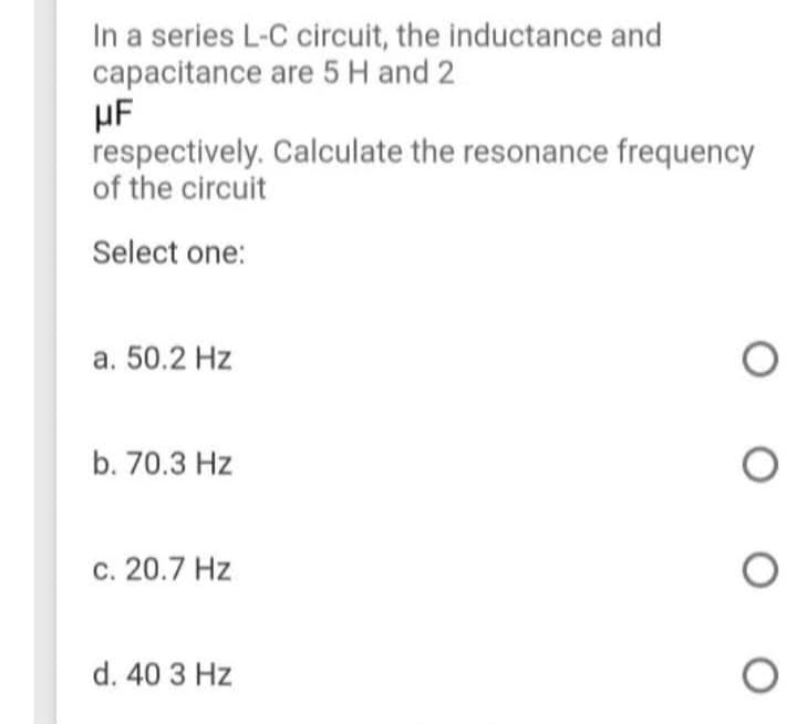 In a series L-C circuit, the inductance and
capacitance are 5 H and 2
HF
respectively. Calculate the resonance frequency
of the circuit
Select one:
a. 50.2 Hz
b. 70.3 Hz
c. 20.7 Hz
d. 40 3 Hz