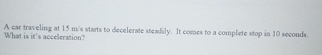 A car traveling at 15 m/s starts to decelerate steadily. It comes to a complete stop in 10 seconds.
What is it's acceleration?