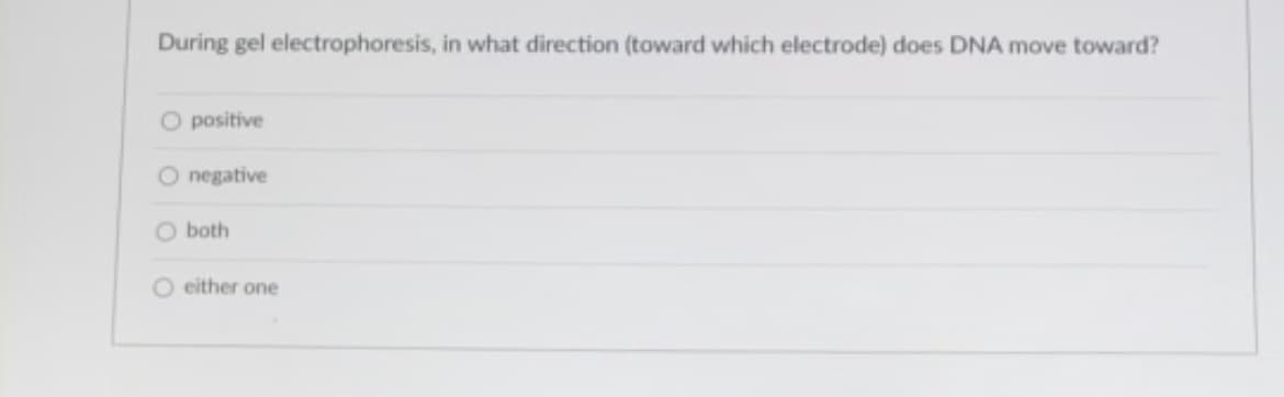 During gel electrophoresis, in what direction (toward which electrode) does DNA move toward?
O positive
O negative
O both
O either one
