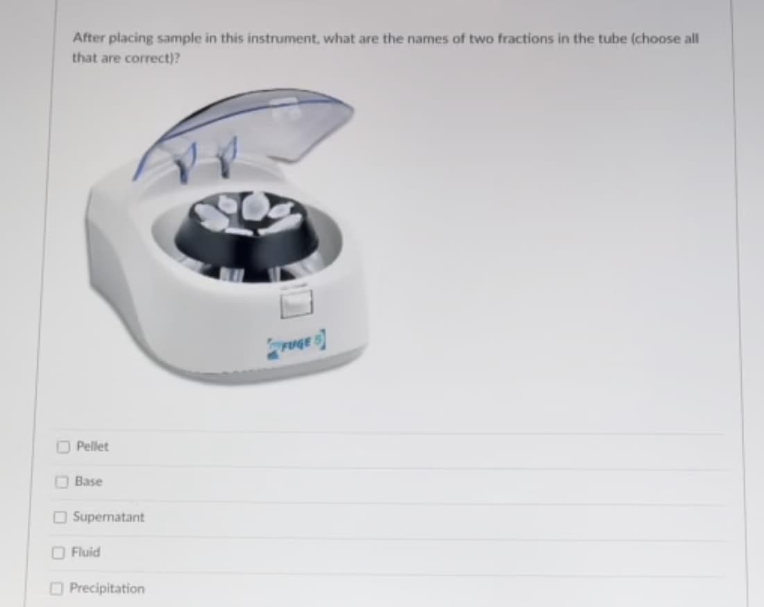 After placing sample in this instrument, what are the names of two fractions in the tube (choose all
that are correct)?
OPellet
O Base
O Supernatant
O Fluid
O Precipitation
