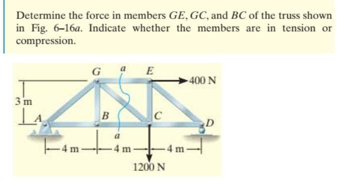 Determine the force in members GE, GC, and BC of the truss shown
in Fig. 6-16a. Indicate whether the members are in tension or
compression.
G
a E
400 N
3 m
B
C
a
4 m
-4 m
1200 N
