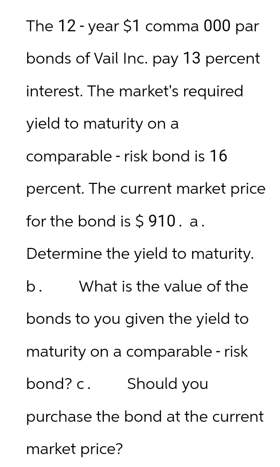 The 12-year $1 comma 000 par
bonds of Vail Inc. pay 13 percent
interest. The market's required
yield to maturity on a
comparable - risk bond is 16
percent. The current market price
for the bond is $910. a.
Determine the yield to maturity.
b. What is the value of the
bonds to you given the yield to
maturity on a comparable - risk
bond? c.
Should you
purchase the bond at the current
market price?