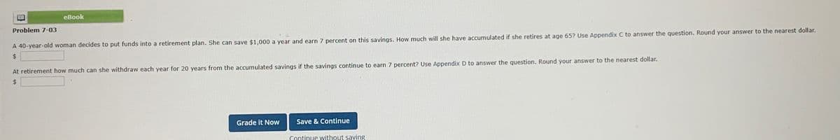 11
Problem 7-03
eBook
A 40-year-old woman decides to put funds into a retirement plan. She can save $1,000 a year and earn 7 percent on this savings. How much will she have accumulated if she retires at age 65? Use Appendix C to answer the question. Round your answer to the nearest dollar.
At retirement how much can she withdraw each year for 20 years from the accumulated savings if the savings continue to earn 7 percent? Use Appendix D to answer the question. Round your answer to the nearest dollar.
$
Grade it Now
Save & Continue
Continue without saving