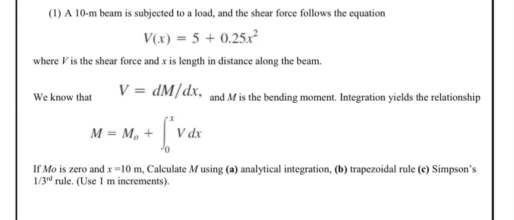 (1) A 10-m beam is subjected to a load, and the shear force follows the equation
V(x) = 5 + 0.25.x?
where V is the shear force and x is length in distance along the beam.
V = dM/dx,
We know that
and M is the bending moment. Integration yields the relationship
M = M, +
V dx
If Mo is zero andx=10 m, Calculate M using (a) analytical integration, (b) trapezoidal rule (c) Simpson's
1/3rd rule. (Use1m increments).
