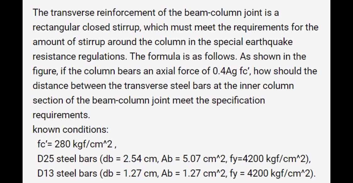 The transverse reinforcement of the beam-column joint is a
rectangular closed stirrup, which must meet the requirements for the
amount of stirrup around the column in the special earthquake
resistance regulations. The formula is as follows. As shown in the
figure, if the column bears an axial force of 0.4Ag fc', how should the
distance between the transverse steel bars at the inner column
section of the beam-column joint meet the specification
requirements.
known conditions:
fc'= 280 kgf/cm^2,
D25 steel bars (db = 2.54 cm, Ab = 5.07 cm^2, fy=4200 kgf/cm^2),
D13 steel bars (db = 1.27 cm, Ab = 1.27 cm^2, fy = 4200 kgf/cm^2).