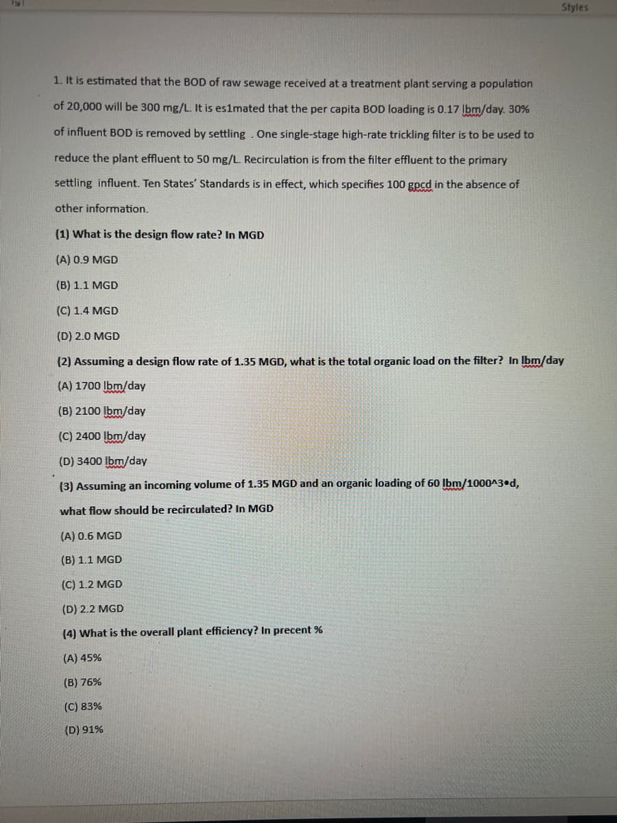 1. It is estimated that the BOD of raw sewage received at a treatment plant serving a population
of 20,000 will be 300 mg/L. It is es1mated that the per capita BOD loading is 0.17 lbm/day. 30%
of influent BOD is removed by settling. One single-stage high-rate trickling filter is to be used to
reduce the plant effluent to 50 mg/L. Recirculation is from the filter effluent to the primary
settling influent. Ten States' Standards is in effect, which specifies 100 gpcd in the absence of
other information.
Styles
(1) What is the design flow rate? In MGD
(A) 0.9 MGD
(B) 1.1 MGD
(C) 1.4 MGD
(D) 2.0 MGD
(2) Assuming a design flow rate of 1.35 MGD, what is the total organic load on the filter? In Ibm/day
(A) 1700 lbm/day
(B) 2100 lbm/day
(C) 2400 lbm/day
(D) 3400 lbm/day
(3) Assuming an incoming volume of 1.35 MGD and an organic loading of 60 lbm/1000^3.d,
what flow should be recirculated? In MGD
(A) 0.6 MGD
(B) 1.1 MGD
(C) 1.2 MGD
(D) 2.2 MGD
(4) What is the overall plant efficiency? In precent%
(A) 45%
(B) 76%
(C) 83%
(D) 91%