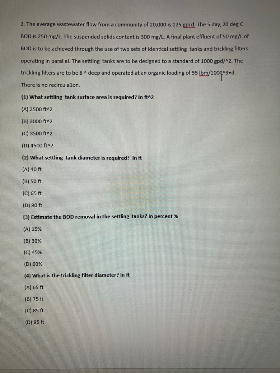 2. The average wastewater flow from a community of 20,000 is 125 gpcd. The 5 day, 20 deg C
BOD is 250 mg/L. The suspended solids content is 300 mg/L. A final plant effluent of 50 mg/L of
BOD is to be achieved through the use of two sets of identical settling tanks and trickling filters
operating in parallel. The settling tanks are to be designed to a standard of 1000 gpd/^2. The
lbm/1000*3
Ibm/1000.^3.d.
trickling filters are to be 6^ deep and operated at an organic loading of 55
There is no recirculalon.
(1) What settling tank surface area is required? In ft^2
(A) 2500 ft^2
(B) 3000 ft^2
(C) 3500 ft^2
(D) 4500 ft^2
(2) What settling tank diameter is required? In ft
(A) 40 ft
(B) 50 ft
(C) 65 ft
(D) 80 ft
(3) Estimate the BOD removal in the settling tanks? In percent %
(A) 15%
(B) 30%
(C) 45%
(D) 60%
(4) What is the trickling filter diameter? In ft
(A) 65 ft
(B) 75 ft
(C) 85 ft
(D) 95 ft