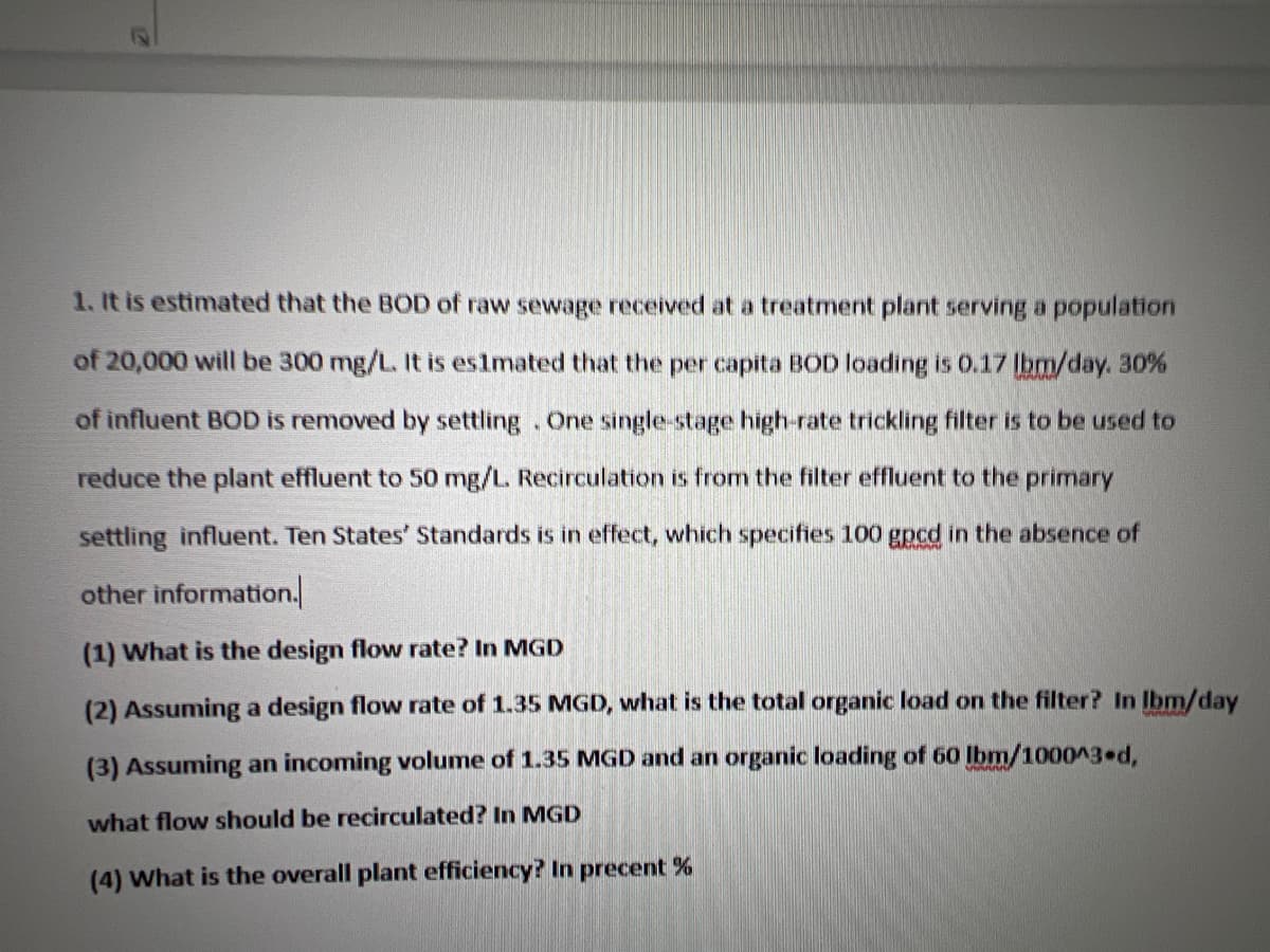 1. It is estimated that the BOD of raw sewage received at a treatment plant serving a population
of 20,000 will be 300 mg/L. It is es1mated that the per capita BOD loading is 0.17 lbm/day. 30%
of influent BOD is removed by settling. One single-stage high-rate trickling filter is to be used to
reduce the plant effluent to 50 mg/L. Recirculation is from the filter effluent to the primary
settling influent. Ten States' Standards is in effect, which specifies 100 gpcd in the absence of
other information.
(1) What is the design flow rate? In MGD
(2) Assuming a design flow rate of 1.35 MGD, what is the total organic load on the filter? In Ibm/day
(3) Assuming an incoming volume of 1.35 MGD and an organic loading of 60 lbm/1000^3 d,
what flow should be recirculated? In MGD
(4) What is the overall plant efficiency? In precent %