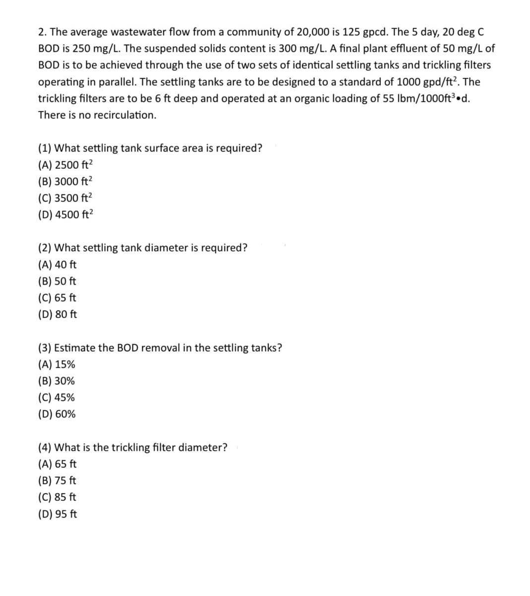 2. The average wastewater flow from a community of 20,000 is 125 gpcd. The 5 day, 20 deg C
BOD is 250 mg/L. The suspended solids content is 300 mg/L. A final plant effluent of 50 mg/L of
BOD is to be achieved through the use of two sets of identical settling tanks and trickling filters
operating in parallel. The settling tanks are to be designed to a standard of 1000 gpd/ft2. The
trickling filters are to be 6 ft deep and operated at an organic loading of 55 lbm/1000ft³.d.
There is no recirculation.
(1) What settling tank surface area is required?
(A) 2500 ft²
(B) 3000 ft²
(C) 3500 ft²
(D) 4500 ft²
(2) What settling tank diameter is required?
(A) 40 ft
(B) 50 ft
(C) 65 ft
(D) 80 ft
(3) Estimate the BOD removal in the settling tanks?
(A) 15%
(B) 30%
(C) 45%
(D) 60%
(4) What is the trickling filter diameter?
(A) 65 ft
(B) 75 ft
(C) 85 ft
(D) 95 ft