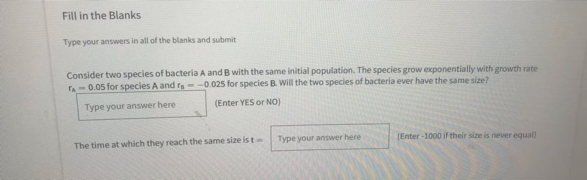 Fill in the Blanks
Type your answers in all of the blanks and submit
Consider two species of bacteria A and B with the same initial population. The species grow exponentially with growth rate
rA = 0.05 for species A and rg =
-0.025 for species B. Will the two species of bacteria ever have the same size?
Type your answer here
(Enter YES or NO)
The time at which they reach the same size is t =
Type your answer here
(Enter -1000 if their size is never equal)
