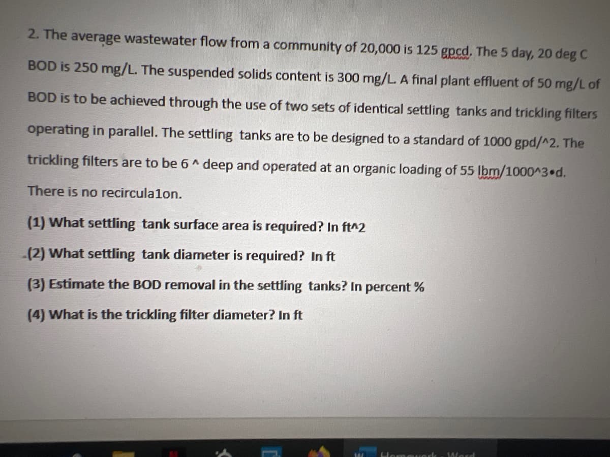 2. The average wastewater flow from a community of 20,000 is 125 gpcd. The 5 day, 20 deg C
BOD is 250 mg/L. The suspended solids content is 300 mg/L. A final plant effluent of 50 mg/L of
BOD is to be achieved through the use of two sets of identical settling tanks and trickling filters
operating in parallel. The settling tanks are to be designed to a standard of 1000 gpd/^2. The
trickling filters are to be 6^ deep and operated at an organic loading of 55 lbm/1000^3 d.
There is no recirculalon.
(1) What settling tank surface area is required? In ft^2
(2) What settling tank diameter is required? In ft
(3) Estimate the BOD removal in the settling tanks? In percent %
(4) What is the trickling filter diameter? In ft
domeved Ward