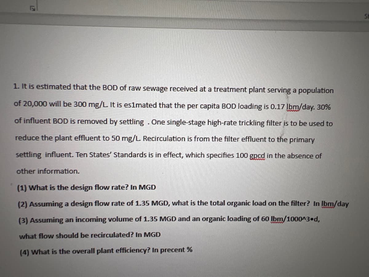 12
1. It is estimated that the BOD of raw sewage received at a treatment plant serving a population
of 20,000 will be 300 mg/L. It is es1mated that the per capita BOD loading is 0.17 lbm/day. 30%
of influent BOD is removed by settling. One single-stage high-rate trickling filter is to be used to
reduce the plant effluent to 50 mg/L. Recirculation is from the filter effluent to the primary
settling influent. Ten States' Standards is in effect, which specifies 100 gpcd in the absence of
other information.
(1) What is the design flow rate? In MGD
(2) Assuming a design flow rate of 1.35 MGD, what is the total organic load on the filter? In Ibm/day
(3) Assuming an incoming volume of 1.35 MGD and an organic loading of 60 lbm/1000^3 d,
what flow should be recirculated? In MGD
(4) What is the overall plant efficiency? In precent %
St