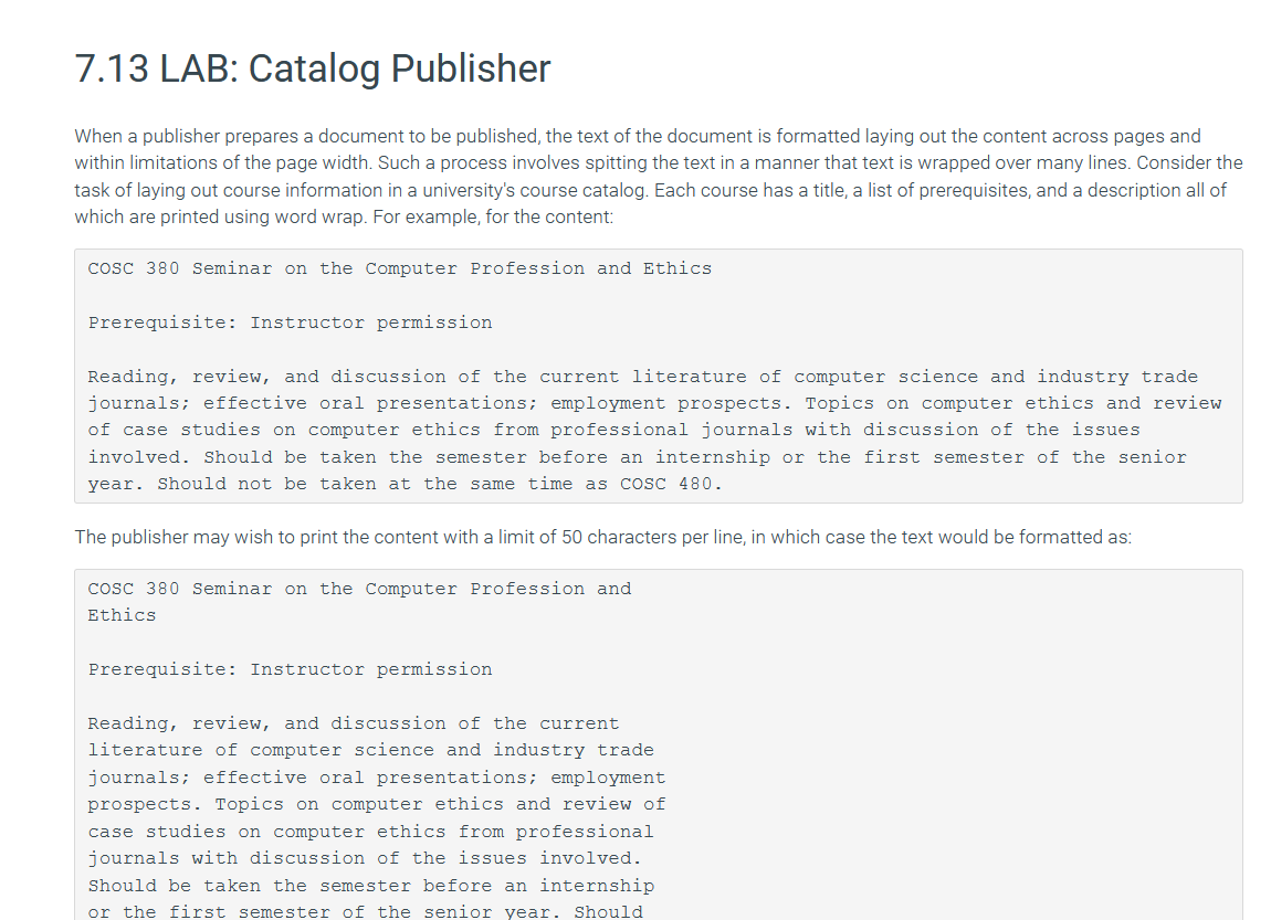 7.13 LAB: Catalog Publisher
When a publisher prepares a document to be published, the text of the document is formatted laying out the content across pages and
within limitations of the page width. Such a process involves spitting the text in a manner that text is wrapped over many lines. Consider the
task of laying out course information in a university's course catalog. Each course has a title, a list of prerequisites, and a description all of
which are printed using word wrap. For example, for the content:
cosc 380 seminar on the Computer Profession and Ethics
Prerequisite: Instructor permission
Reading, review, and discussion of the current literature of computer science and industry trade
journals; effective oral presentations; employment prospects. Topics on computer ethics and review
of case studies on computer ethics from professional journals with discussion of the issues
involved. Should be taken the semester before an internship or the first semester of the senior
year. Should not be taken at the same time as cosc 480.
The publisher may wish to print the content with a limit of 50 characters per line, in which case the text would be formatted as:
cosc 380 Seminar on the Computer Profession and
Ethics
Prerequisite: Instructor permission
Reading, review, and discussion of the current
literature of computer science and industry trade
journals; effective oral presentations; employment
prospects. Topics on computer ethics and review of
case studies on computer ethics from professional
journals with discussion of the issues involved.
Should be taken the semester before an internship
or the first semester of the senior year. Should
