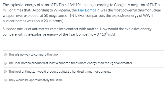 The explosive energy of a ton of TNT is 4.184*10° Joules, according to Google. A megaton of TNT is a
million times that. According to Wikipedia, the Isar Bombae was the most powerful thermonuclear
weapon ever exploded, at 50 megatons of TNT. (For comparison, the explosive energy of WWII
nuclear bombs was about 20 kilotons.)
Suppose one kg of antimatter came into contact with matter. How would the explosive energy
compare with the explosive energy of the Tsar Bomba? (c = 3* 10° m/s)
There is no way to compare the two.
The Tsar Bomba produced at least a hundred times more energy than the kg of antimatter.
The kg of antimatter would produce at least a hundred times more energy.
They would be approximately the same.
