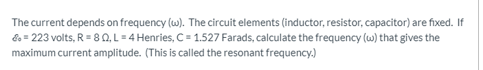 The current depends on frequency (w). The circuit elements (inductor, resistor, capacitor) are fixed. If
Eo = 223 volts, R = 80, L = 4 Henries, C = 1.527 Farads, calculate the frequency (w) that gives the
maximum current amplitude. (This is called the resonant frequency.)
