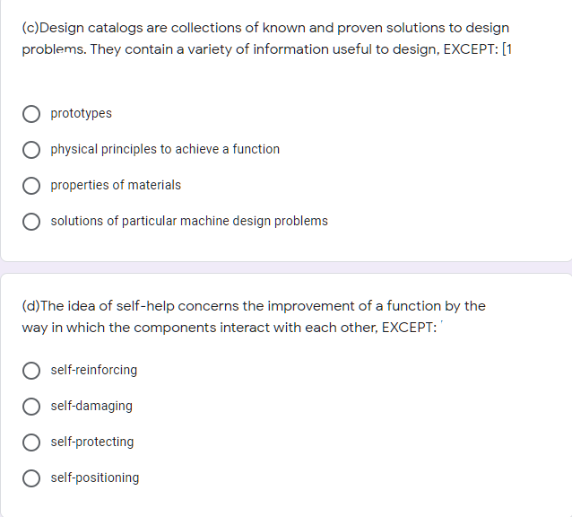 (c)Design catalogs are collections of known and proven solutions to design
problems. They contain a variety of information useful to design, EXCEPT: [1
prototypes
physical principles to achieve a function
properties of materials
solutions of particular machine design problems
(d)The idea of self-help concerns the improvement of a function by the
way in which the components interact with each other, EXCEPT:
self-reinforcing
self-damaging
self-protecting
self-positioning
