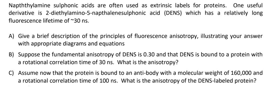 Napththylamine sulphonic acids are often used as extrinsic labels for proteins. One useful
derivative is 2-diethylamino-5-napthalenesulphonic acid (DENS) which has a relatively long
fluorescence lifetime of ~30 ns.
A) Give a brief description of the principles of fluorescence anisotropy, illustrating your answer
with appropriate diagrams and equations
B) Suppose the fundamental anisotropy of DENS is 0.30 and that DENS is bound to a protein with
a rotational correlation time of 30 ns. What is the anisotropy?
C) Assume now that the protein is bound to an anti-body with a molecular weight of 160,000 and
a rotational correlation time of 100 ns. What is the anisotropy of the DENS-labeled protein?