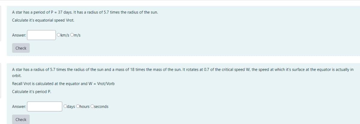 A star has a period of P = 37 days. It has a radius of 5.7 times the radius of the sun.
Calculate it's equatorial speed Vrot.
Answer:
Okm/s Om/s
Check
A star has a radius of 5.7 times the radius of the sun and a mass of 18 times the mass of the sun. It rotates at 0.7 of the critical speed W, the speed at which it's surface at the equator is actually in
orbit.
Recall Vrot is calculated at the equator and W= Vrot/Vorb
Calculate it's period P.
Answer:
Odays Ohours Oseconds
Check
