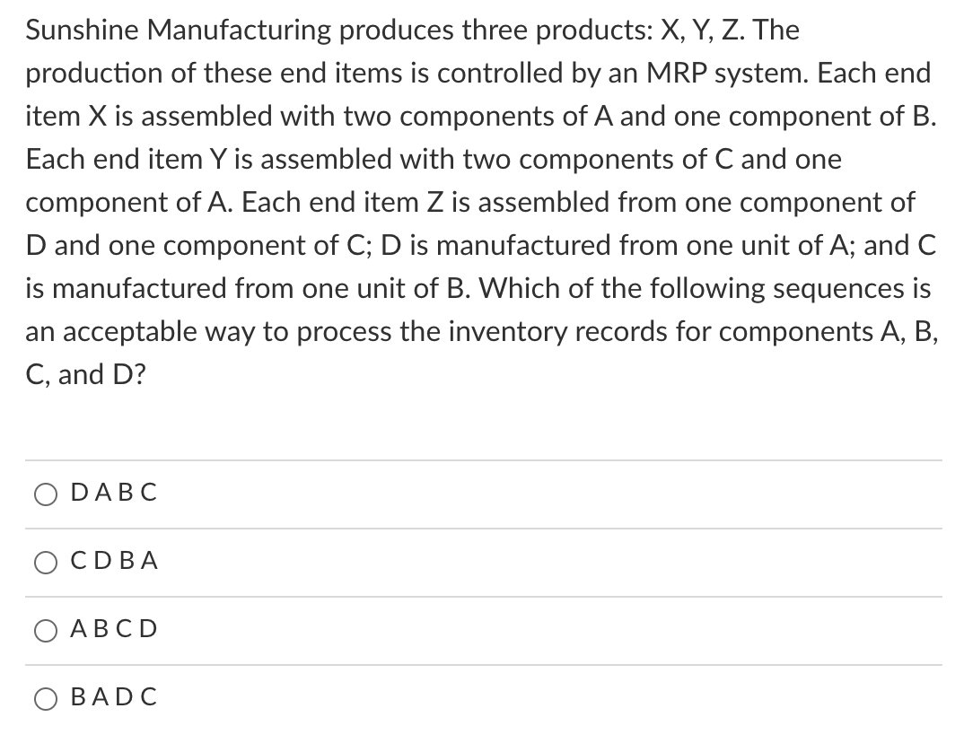 Sunshine Manufacturing produces three products: X, Y, Z. The
production of these end items is controlled by an MRP system. Each end
item X is assembled with two components of A and one component of B.
Each end item Y is assembled with two components of C and one
component of A. Each end item Z is assembled from one component of
D and one component of C; D is manufactured from one unit of A; and C
is manufactured from one unit of B. Which of the following sequences is
an acceptable way to process the inventory records for components A, B,
C, and D?
DABC
CD BA
ABCD
BADC