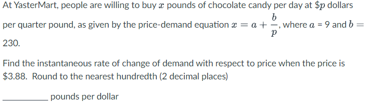 At YasterMart, people are willing to buy a pounds of chocolate candy per day at $p dollars
b
per quarter pound, as given by the price-demand equation x = a + , where a = 9 and b =
Р
230.
Find the instantaneous rate of change of demand with respect to price when the price is
$3.88. Round to the nearest hundredth (2 decimal places)
pounds per dollar
