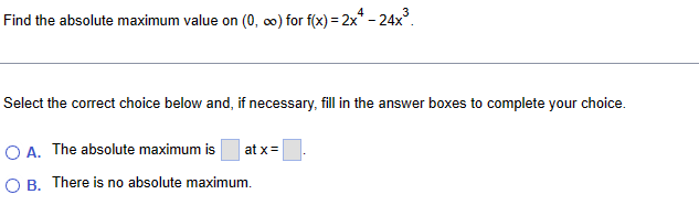 Find the absolute maximum value on (0, ∞) for f(x) = 2x² - 24x³.
Select the correct choice below and, if necessary, fill in the answer boxes to complete your choice.
OA. The absolute maximum is
at x=
○ B. There is no absolute maximum.
