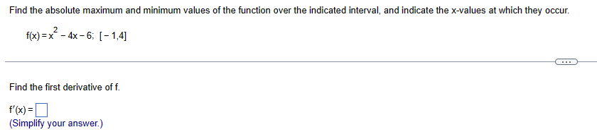 Find the absolute maximum and minimum values of the function over the indicated interval, and indicate the x-values at which they occur.
2
f(x) = x²-4x-6; [-1,4]
Find the first derivative of f.
f'(x)= |
(Simplify your answer.)