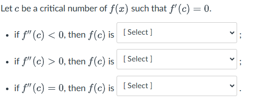 Let c be a critical number of f(x) such that f' (c) = 0.
•
if f" (c) < 0, then f(c) is [Select]
• if f" (c) > 0, then f(c) is [Select]
•
if f" (c) = 0, then f(c) is [Select]