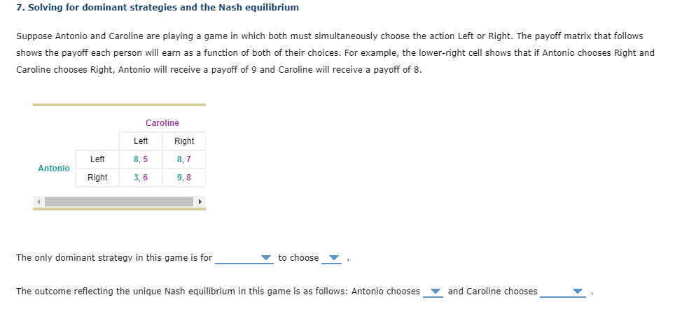 7. Solving for dominant strategies and the Nash equilibrium
Suppose Antonio and Caroline are playing a game in which both must simultaneously choose the action Left or Right. The payoff matrix that follows
shows the payoff each person will earn as a function of both of their choices. For example, the lower-right cell shows that if Antonio chooses Right and
Caroline chooses Right, Antonio will receive a payoff of 9 and Caroline will receive a payoff of 8.
Caroline
Left
Right
Left
8, 5
8. 7
Antonio
Right
3, 6
9, 8
The only dominant strategy in this game is for
to choose
The outcome reflecting the unique Nash equilibrium in this game is as follows: Antonio chooses
and Caroline chooses
