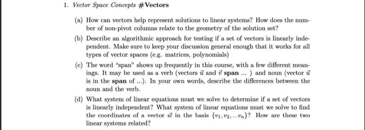 1. Vector Space Concepts #Vectors
(a) How can vectors help represent solutions to linear systems? How does the num-
ber of non-pivot columns relate to the geometry of the solution set?
(b) Describe an algorithmic approach for testing if a set of vectors is linearly inde-
pendent. Make sure to keep your discussion general enough that it works for all
types of vector spaces (e.g. matrices, polynomials)
(c) The word "span" shows up frequently in this course, with a few different mean-
ings. It may be used as a verb (vectors u and 7 span ) and noun (vector u
is in the span of ...). In your own words, describe the differences between the
noun and the verb.
...
(d) What system of linear equations must we solve to determine if a set of vectors
is linearly independent? What system of linear equations must we solve to find
the coordinates of a vector w in the basis {v1, v2,...Un}? How are these two
linear systems related?