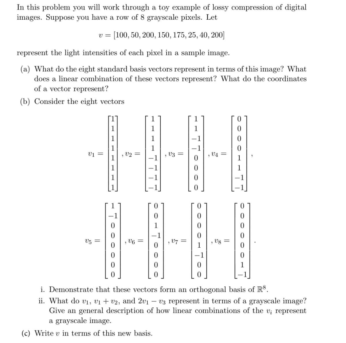 In this problem you will work through a toy example of lossy compression of digital
images. Suppose you have a row of 8 grayscale pixels. Let
[100, 50, 200, 150, 175, 25, 40, 200]
represent the light intensities of each pixel in a sample image.
(a) What do the eight standard basis vectors represent in terms of this image? What
does a linear combination of these vectors represent? What do the coordinates
of a vector represent?
(b) Consider the eight vectors
V=
V1 =
V5
1
0
0
, V2 =
, V6
1
1
, V3
||
V7
-1
, V4=
0
i. Demonstrate that these vectors form an orthogonal basis of Rs.
ii. What do v₁, v₁ + v2, and 2v1 v3 represent in terms of a grayscale image?
Give an general description of how linear combinations of the v; represent
a grayscale image.
(c) Write v in terms of this new basis.