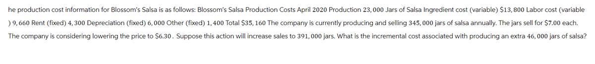 he production cost information for Blossom's Salsa is as follows: Blossom's Salsa Production Costs April 2020 Production 23,000 Jars of Salsa Ingredient cost (variable) $13, 800 Labor cost (variable
) 9,660 Rent (fixed) 4, 300 Depreciation (fixed) 6,000 Other (fixed) 1,400 Total $35, 160 The company is currently producing and selling 345,000 jars of salsa annually. The jars sell for $7.00 each.
The company is considering lowering the price to $6.30. Suppose this action will increase sales to 391, 000 jars. What is the incremental cost associated with producing an extra 46, 000 jars of salsa?