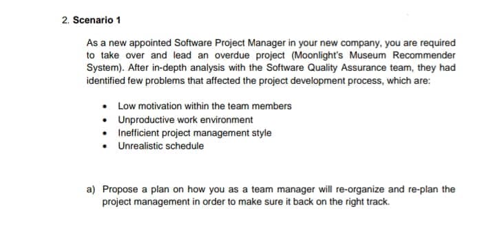 2. Scenario 1
As a new appointed Software Project Manager in your new company, you are required
to take over and lead an overdue project (Moonlight's Museum Recommender
System). After in-depth analysis with the Software Quality Assurance team, they had
identified few problems that affected the project development process, which are:
• Low motivation within the team members
• Unproductive work environment
• Inefficient project management style
Unrealistic schedule
a) Propose a plan on how you as a team manager will re-organize and re-plan the
project management in order to make sure it back on the right track.
