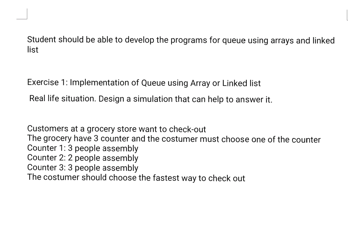 Student should be able to develop the programs for queue using arrays and linked
list
Exercise 1: Implementation of Queue using Array or Linked list
Real life situation. Design a simulation that can help to answer it.
Customers at a grocery store want to check-out
The grocery have 3 counter and the costumer must choose one of the counter
Counter 1:3 people assembly
Counter 2: 2 people assembly
Counter 3: 3 people assembly
The costumer should choose the fastest way to check out
