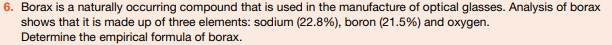 6. Borax is a naturally occurring compound that is used in the manufacture of optical glasses. Analysis of borax
shows that it is made up of three elements: sodium (22.8%), boron (21.5%) and oxygen.
Determine the empirical formula of borax.