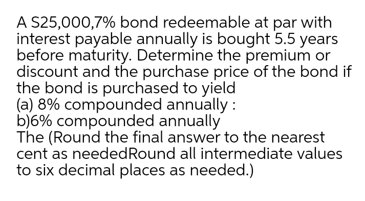 A S25,000,7% bond redeemable at par with
interest payable annually is bought 5.5 years
before maturity. Determine the premium or
discount and the purchase price of the bond if
the bond is purchased to yield
(a) 8% compounded annually :
b)6% compounded annually
The (Round the final answer to the nearest
cent as neededRound all intermediate values
to six decimal places as needed.)
