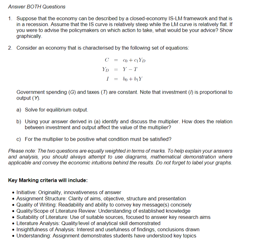 Answer BOTH Questions
1. Suppose that the economy can be described by a closed-economy IS-LM framework and that is
in a recession. Assume that the IS curve is relatively steep while the LM curve is relatively flat. If
you were to advise the policymakers on which action to take, what would be your advice? Show
graphically.
2. Consider an economy that is characterised by the following set of equations:
C
co + ciYD
Yp
Y -T
I
bo + bịY
Government spending (G) and taxes (T) are constant. Note that investment (1) is proportional to
output (Y).
a) Solve for equilibrium output.
b) Using your answer derived in (a) identify and discuss the multiplier. How does the relation
between investment and output affect the value of the multiplier?
c) For the multiplier to be positive what condition must be satisfied?
Please note: The two questions are equally weighted in terms of marks. To help explain your answers
and analysis, you should always attempt to use diagrams, mathematical demonstration where
applicable and convey the economic intuitions behind the results. Do not forget to label your graphs.
Key Marking criteria will include:
• Initiative: Originality, innovativeness of answer
• Assignment Structure: Clarity of aims, objective, structure and presentation
• Quality of Writing: Readability and ability to convey key message(s) concisely
• Quality/Scope of Literature Review: Understanding of established knowledge
• Suitability of Literature: Use of suitable sources, focused to answer key research aims
• Literature Analysis: Quality/level of analytical skill demonstrated
• Insightfulness of Analysis: Interest and usefulness of findings, conclusions drawn
• Understanding: Assignment demonstrates students have understood key topics
