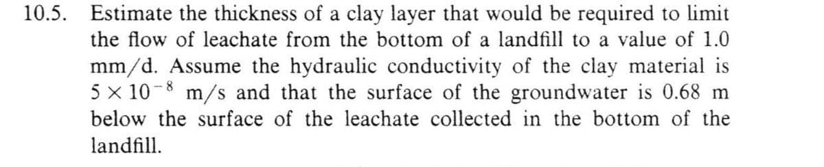 10.5. Estimate the thickness of a clay layer that would be required to limit
the flow of leachate from the bottom of a landfill to a value of 1.0
mm/d. Assume the hydraulic conductivity of the clay material is
5 x 10-8 m/s and that the surface of the groundwater is 0.68 m
below the surface of the leachate collected in the bottom of the
landfill.