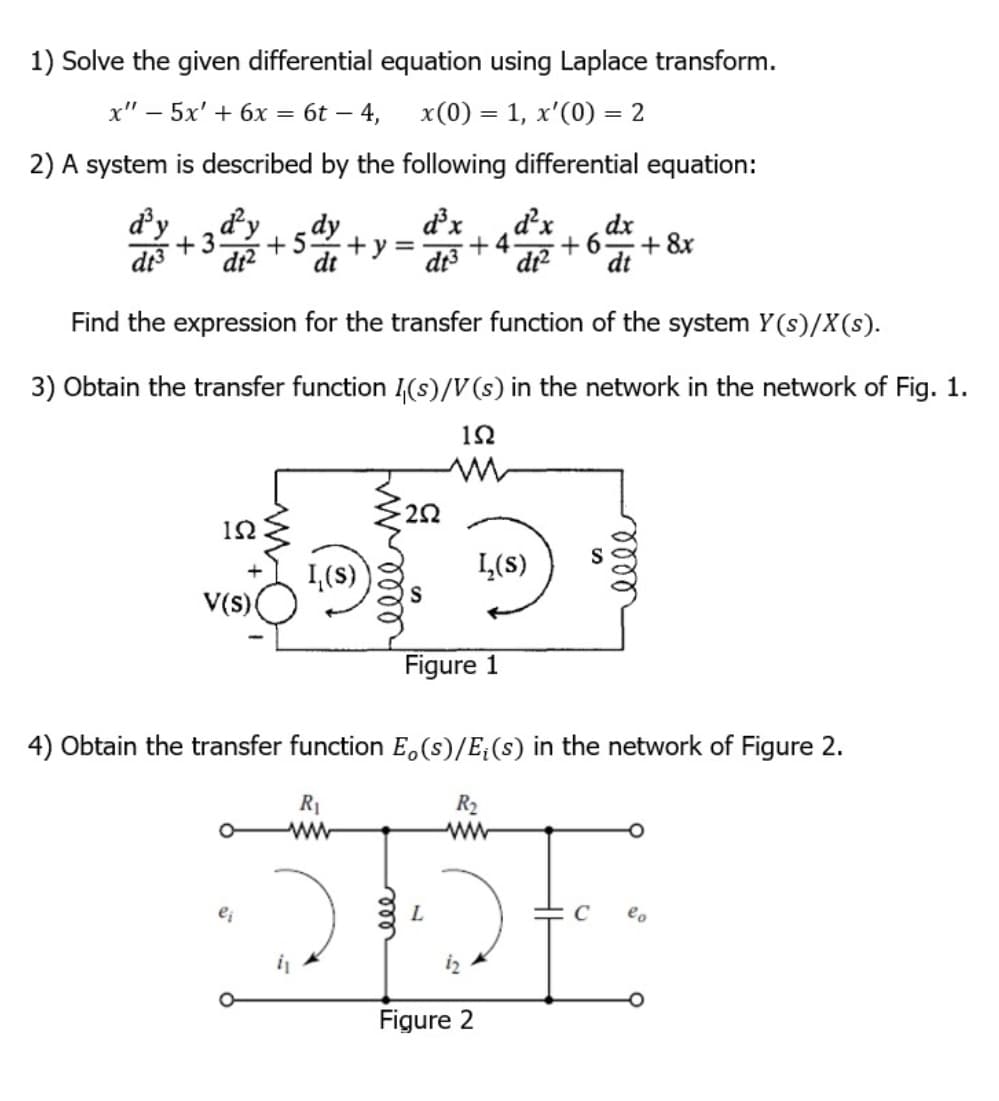 1) Solve the given differential equation using Laplace transform.
x" - 5x' + 6x = 6t -
– 4, x(0) = 1, x'(0) = 2
2) A system is described by the following differential equation:
d³y d²y dy
d³x d²x dx
+3 +5 +y= +4 +6 + 8x
dt3 dt² dt
dt3 dt² dt
Find the expression for the transfer function of the system Y(s)/X(s).
3) Obtain the transfer function (s)/V (s) in the network in the network of Fig. 1.
192
ΙΩ
V(s)
L₁(s)
252
ei
S
L₂(S)
Figure 1
4) Obtain the transfer function Eo(s)/E₁ (s) in the network of Figure 2.
R₁
www
elle
R₂
525
Figure 2
eo