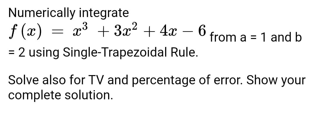 Numerically integrate
f (x) = x³ + 3x² + 4x –
6.
-
from a = 1 and b
%3D
= 2 using Single-Trapezoidal Rule.
Solve also for TV and percentage of error. Show your
complete solution.
